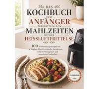 DAS KOCHBUCH FÜR ANFÄNGER ZUBEREITUNG VON MAHLZEITEN MIT DER HEISSLUFTFRITTEUSE: 100 Vorbereitungsrezepte mit 4-Wochen-Plan für schnelle Abendessen, einfache Mittagessen und stressfreies Vorkochen