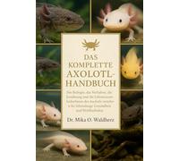 DAS KOMPLETTE AXOLOTL-HANDBUCH: Die Biologie, das Verhalten, die Ernährung und die Lebensraumbedürfnisse des Axolotls verstehen - für lebenslange Gesundheit und Wohlbefinden