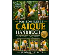DAS KOMPLETTE CAIQUE-HANDBUCH: Der vollständige Leitfaden zur Aufzucht, Erziehung, zum Verständnis und zur Pflege glücklicher, gesunder und wohlerzogener Weißbauchpapageien