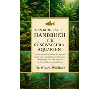 DAS KOMPLETTE HANDBUCH FÜR SÜSSWASSERAQUARIUME: Von der ersten Einrichtung des Aquariums bis zum fortgeschrittenen Aquarienmanagement: Klare Ratschläge für die sichere Süßwasserfischhaltung