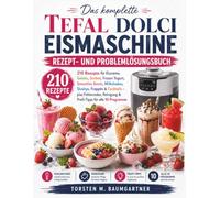 Das komplette Tefal Dolci Eismaschine Rezept- und Problemlösungsbuch: 210 Rezepte für Eiscreme, Gelato, Sorbet, Frozen Yogurt, Smoothie Bowls, Milkshakes, Slushys, Frappés & Cocktails
