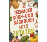 Das Teenager-Koch- und Backbuch mit 5 Zutaten: dein ultimativer Küchen-Shortcut für schnelle, leckere und selbstvertrauensstärkende Mahlzeiten!