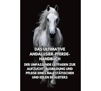 Das Ultimative Andalusier-Pferde-Handbuch: Der Umfassende Leitfaden zur Aufzucht, Ausbildung und Pflege eines Majestätischen und Edlen Begleiters