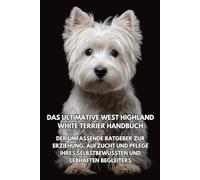 Das Ultimative West Highland White Terrier Handbuch: Der Umfassende Ratgeber zur Erziehung, Aufzucht und Pflege Ihres Selbstbewussten und Lebhaften Begleiters