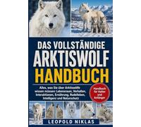 DAS VOLLSTÄNDIGE ARKTISWOLF-HANDBUCH: Alles, was Sie über Arktiswölfe wissen müssen: Lebensraum, Verhalten, Interaktionen, Ernährung, Rudelleben, Intelligenz und Naturschutz