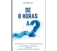 De 8 Horas a 2: Automatiza Excel y tu Trabajo Administrativo con IA: Ahorra tiempo, elimina tareas repetitivas y trabaja menos sin saber programar
