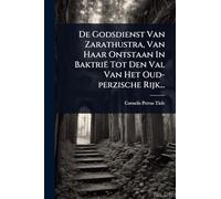 De Godsdienst Van Zarathustra, Van Haar Ontstaan In Baktrië Tot Den Val Van Het Oud-perzische Rijk...