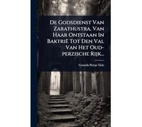 De Godsdienst Van Zarathustra, Van Haar Ontstaan In Baktrië Tot Den Val Van Het Oud-perzische Rijk...