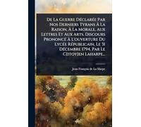 De La Guerre DÃ(c)clarÃ(c)e Par Nos Derniers Tyrans À La Raison, À La Morale, Aux Lettres Et Aux Arts. Discours PrononcÃ(c) À L'ouverture Du ... DÃ(c)cembre 1794. Par Le C[itoy]en Laharpe...