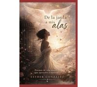 DE LA JAULA A MIS ALAS: Poemas de una mujer que aprendió a sentirse