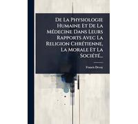 De La Physiologie Humaine Et De La MÃ(c)decine Dans Leurs Rapports Avec La Religion ChrÃ(c)tienne, La Morale Et La SociÃ(c)tÃ(c)...