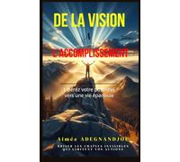DE LA VISION À L'ACCOMPLISSEMENT : LIBÉREZ VOTRE POTENTIEL VERS UNE VIE ÉPANOUIE: Un guide inspiré de principes bibliques et de témoignages pour transformer votre vie