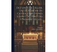 De L'unité De L'église, Ou Du Principe Du Catholicime D'aprés L'esprit Des Pères Des 3 Premiers Siècles...