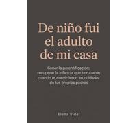 De niño fui el adulto de mi casa: Sanar la parentificación: recuperar la infancia que te robaron cuando te convirtieron en cuidador de tus propios padres