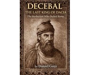 Decebal: The Last King of Dacia: The Barbarian Who Defied Rome