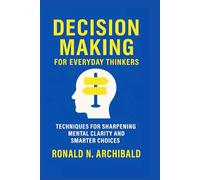 DECISION MAKING FOR EVERYDAY THINKERS: Techniques for Sharpening mental clarity and smarter choices