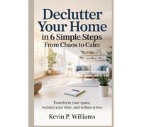 Declutter Your Home in 6 Simple Steps: From Chaos to Calm: Transform Your Space, Reclaim Your Time, and Reduce Stress