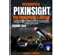 DECODIFICA PIXINSIGHT PER PRINCIPIANTI E ANZIANI: Una guida non ufficiale, dettagliata e senza stress, passo dopo passo, per padroneggiare i flussi di ... delle immagini del cielo profondo