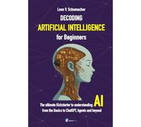 Decoding Artificial Intelligence for Beginners: The ultimate Kickstarter to understanding AI from the Basics to ChatGPT, Agents and beyond