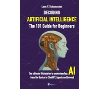 DECODING ARTIFICIAL INTELLIGENCE - The 101 Guide for Beginners: The ultimate Kickstarter to understanding AI from the Basics to ChatGPT, Agents and beyond