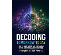 Decoding Tomorrow Today: How to Lead, Thrive, and Stay Human in the Age of Intelligent Machines