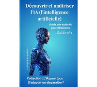 Découvrir et maîtriser l’IA (l’intelligence artificielle): Guide des outils IA pour débutants Guide N°1 (L’IA pour tous : s’adapter ou disparaitre ? ... référence pour comprendre et utiliser l'IA)