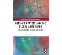 Defence Offsets and the Global Arms Trade: Explaining Cross-National Variations (Routledge Advances in Defence Studies)