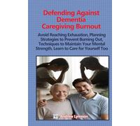 Defending Against Dementia Caregiving Burnout: Avoid Reaching Exhaustion, Planning Strategies to Prevent Burning Out, Techniques to Maintain Your Mental Strength, Learn to Care for Yourself Too
