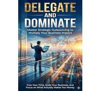 Delegate and Dominate: Master Strategic Outsourcing to Multiply Your Business Impact: Free Your Time, Scale Your Business, and Focus on What Actually Makes You Money