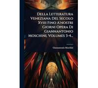 Della Letteratura Veneziana Del Secolo Xviii Fino A'nostri Giorni Opera Di Giannantonio Moschini, Volumes 3-4...