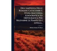 Dell'ampiezza Delle Romane Catacombe E D'una Macchina Icnografica Ed Ortografica Per Rilevarne Le Piante Ed I Livelli...