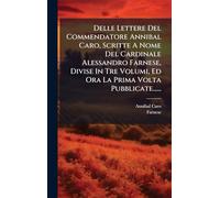 Delle Lettere Del Commendatore Annibal Caro, Scritte A Nome Del Cardinale Alessandro Farnese, Divise In Tre Volumi, Ed Ora La Prima Volta Pubblicate......