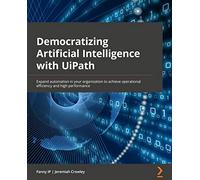 Democratizing Artificial Intelligence with UiPath: Expand automation in your organization to achieve operational efficiency and high performance
