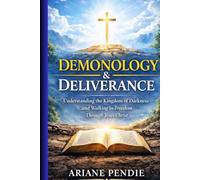 Demonology and Deliverance: Understanding the Kingdom of Darkness and Walking in Freedom Through Jesus Christ