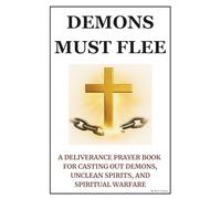 Demons Must Flee: A Deliverance Prayer Book for Casting Out Demons, Unclean Spirits, and Spiritual Warfare