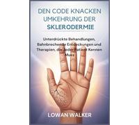 Den Code knacken Umkehrung der Sklerodermie: Unterdrückte Behandlungen, bahnbrechende Entdeckungen und Therapien, die jeder Patient kennen muss
