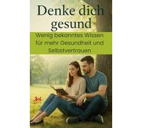 Denke dich gesund: Wenig bekanntes Wissen für mehr Gesundheit und Selbstvertrauen