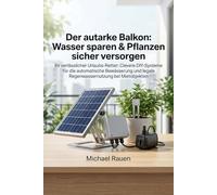 Der autarke Balkon: Wasser sparen & Pflanzen sicher versorgen: Ihr verlässlicher Urlaubs-Retter: Clevere DIY-Systeme für die automatische Bewässerung ... Mietobjekten (Handbuch für Selbstversorger)