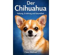 Der Chihuahua - Haltung, Erziehung und Gesundheit: Alles, was wirklich zählt für ein langes & ausgeglichenes Hundeleben