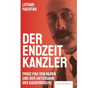 Der Endzeitkanzler: Prinz Max von Baden und der Untergang des Kaiserreichs