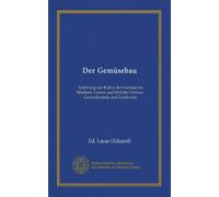 Der Gemüsebau: Anleitung zur Kultur der Gemüse im Mistbeet, Garten und Feld für Gärtner, Gertenfreunde und Landwirte