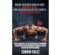 DER ISOMETRISCHE KRIEGER-TRAININGSLEITFADEN FÜR MÄNNER: Kraft aufbauen, Fett verbrennen, Flexibilität verbessern und Ausdauer steigern durch Körpergewichtstraining