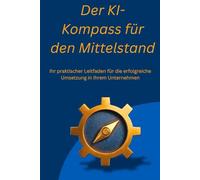 Der KI-Kompass für den Mittelstand: Ihr praktischer Leitfaden für die erfolgreiche Umsetzung in Ihrem Unternehmen, ob Selbständig, Mittelständisch oder großes Unternehmen