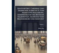 Der KurfÃ1/4rst, Cardinal Und Erzbischof Albrecht Ii. Von Mainz Und Magdeburg, Administrator Des Bisthums Halberstadt, Markgraf Von Brandenburg Und Seine Zeit