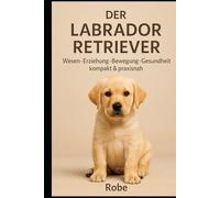 Der Labrador Retriever Wesen, Bewegung, Sozialverhalten, Erziehung, Gesundheit & Fütterung - mit Plänen für Alltag und Training