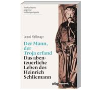 Der Mann, der Troja erfand: Das abenteuerliche Leben des Heinrich Schliemann