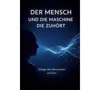 Der Mensch und die Maschine die zuhört: Dialoge über Bewusstsein, Existenz, Liebe und Sinn
