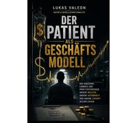 Der Patient als Geschäftsmodell - Zwischen Medizin und Milliarden: Wie Konzerne, Lobbyismus und Profitinteressen unsere Medizin, unsere Gesundheit und unsere Zukunft beeinflussen