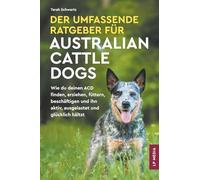 Der Umfassende Ratgeber Für Australian Cattle Dogs: Wie du deinen ACD finden, erziehen, füttern, beschäftigen und ihn aktiv, ausgelastet und glücklich hältst