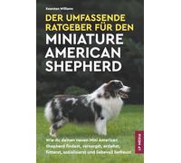 Der Umfassende Ratgeber Für den Miniature American Shepherd: Wie du deinen neuen Mini American Shepherd findest, versorgst, erziehst, fütterst, sozialisierst und liebevoll betreust